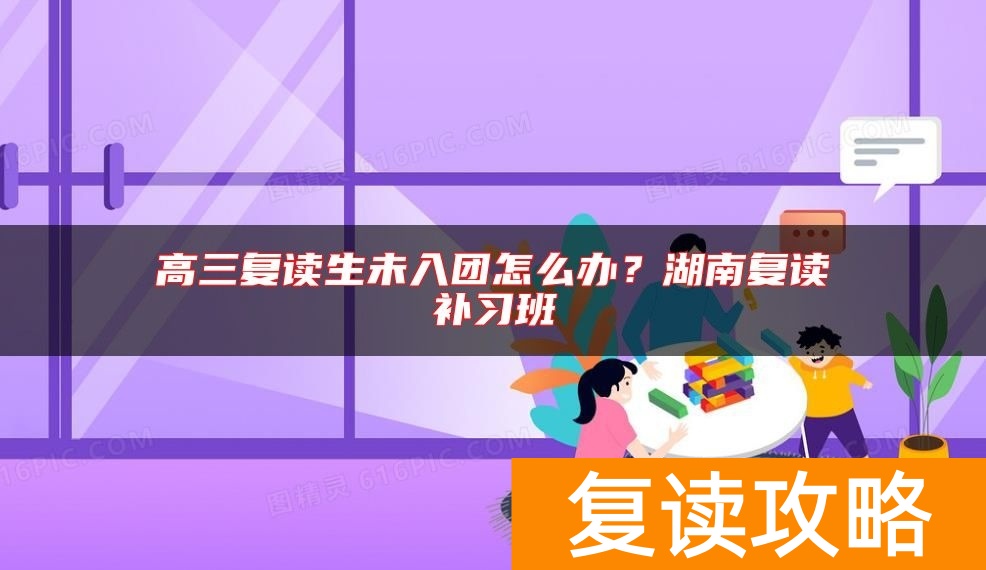 高三复读生未入团怎么办？湖南复读补习班