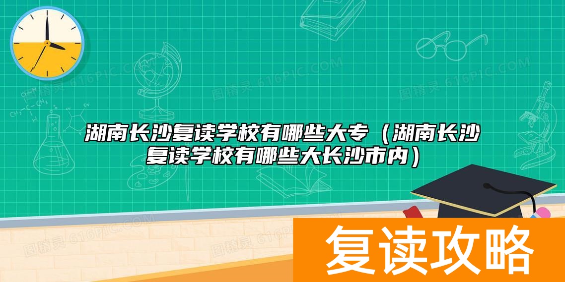 湖南长沙复读学校有哪些大专（湖南长沙复读学校有哪些大长沙市内）